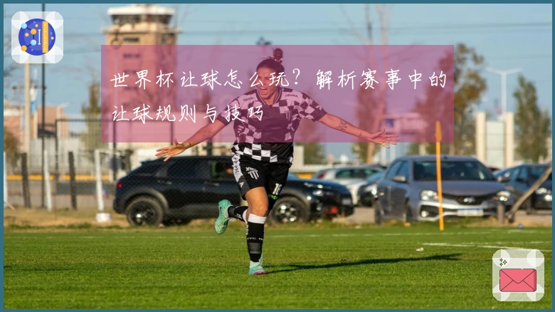 世界杯让球怎么玩？解析赛事中的让球规则与技巧